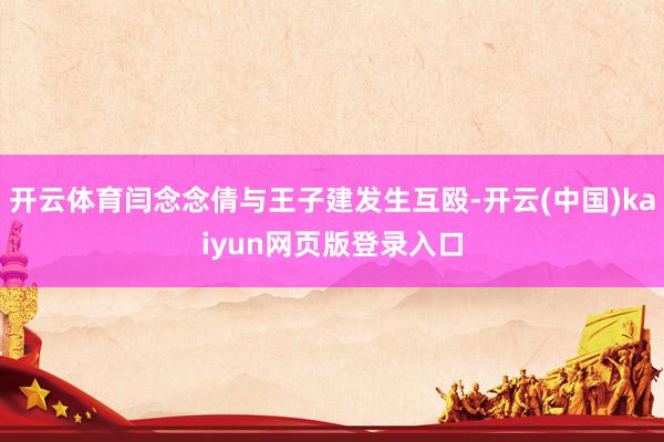 开云体育闫念念倩与王子建发生互殴-开云(中国)kaiyun网页版登录入口