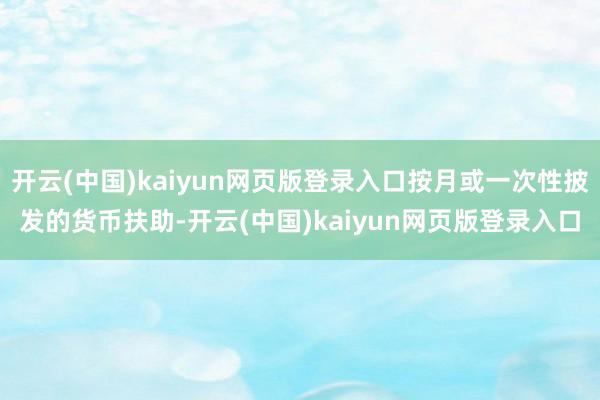开云(中国)kaiyun网页版登录入口按月或一次性披发的货币扶助-开云(中国)kaiyun网页版登录入口