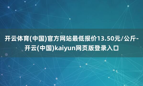 开云体育(中国)官方网站最低报价13.50元/公斤-开云(中国)kaiyun网页版登录入口