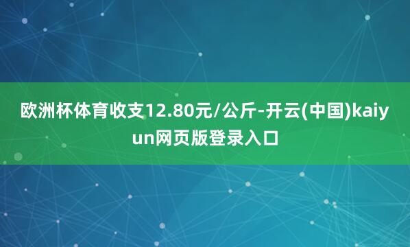 欧洲杯体育收支12.80元/公斤-开云(中国)kaiyun网页版登录入口