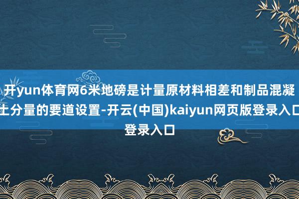 开yun体育网6米地磅是计量原材料相差和制品混凝土分量的要道设置-开云(中国)kaiyun网页版登录入口