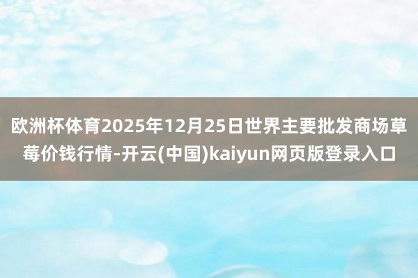 欧洲杯体育2025年12月25日世界主要批发商场草莓价钱行情-开云(中国)kaiyun网页版登录入口