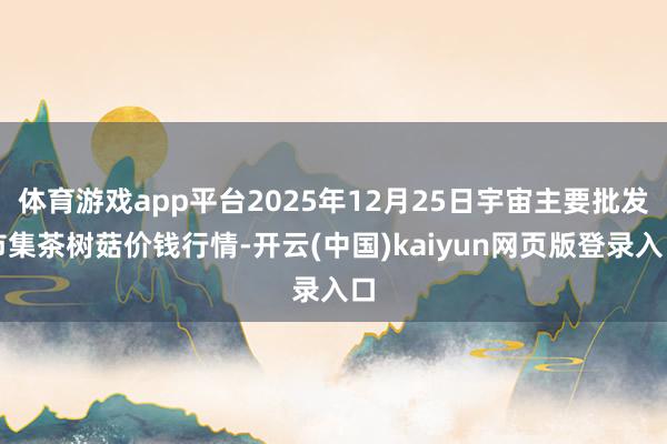 体育游戏app平台2025年12月25日宇宙主要批发市集茶树菇价钱行情-开云(中国)kaiyun网页版登录入口