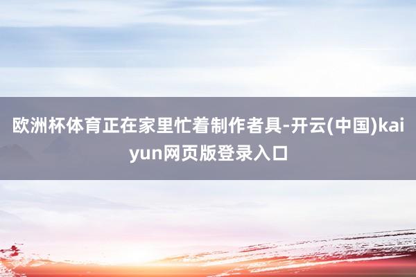 欧洲杯体育正在家里忙着制作者具-开云(中国)kaiyun网页版登录入口