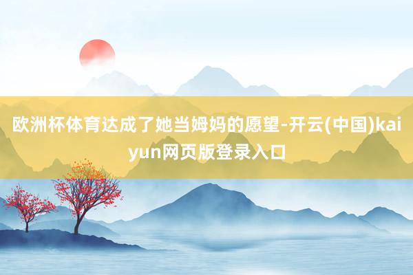 欧洲杯体育达成了她当姆妈的愿望-开云(中国)kaiyun网页版登录入口