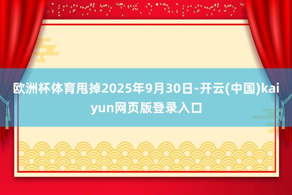 欧洲杯体育甩掉2025年9月30日-开云(中国)kaiyun网页版登录入口