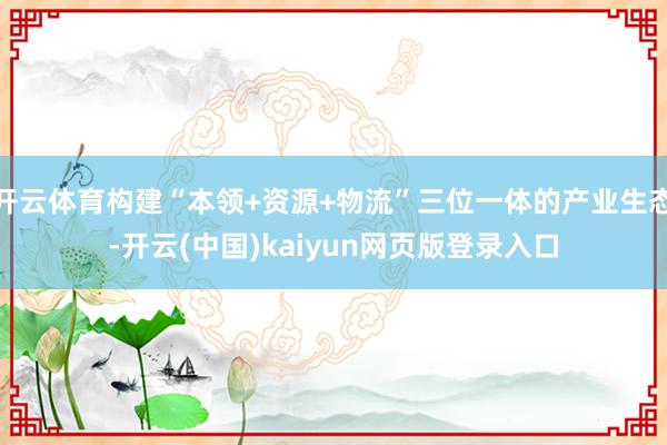 开云体育构建“本领+资源+物流”三位一体的产业生态-开云(中国)kaiyun网页版登录入口