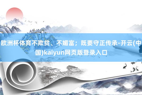 欧洲杯体育不欺贫、不媚富；既要守正传承-开云(中国)kaiyun网页版登录入口