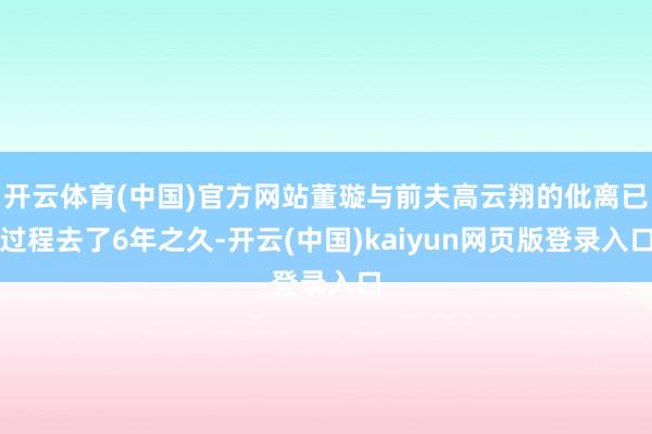 开云体育(中国)官方网站董璇与前夫高云翔的仳离已过程去了6年之久-开云(中国)kaiyun网页版登录入口